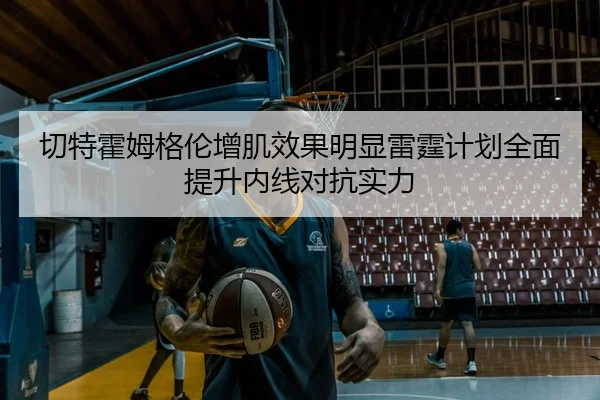 切特霍姆格伦增肌效果明显雷霆计划全面提升内线对抗实力
