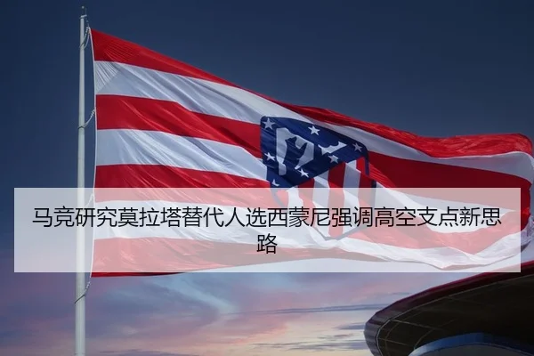 马竞研究莫拉塔替代人选西蒙尼强调高空支点新思路