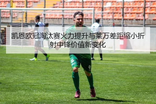 凯恩欧冠淘汰赛火力提升与莱万差距缩小折射中锋价值新变化