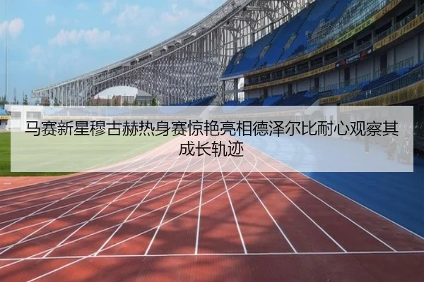马赛新星穆古赫热身赛惊艳亮相德泽尔比耐心观察其成长轨迹
